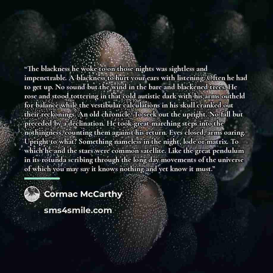 “The blackness he woke to on those nights was sightless and impenetrable. A blackness to hurt your ears with listening. Often he had to get up. No sound but the wind in the bare and blackened trees. He rose and stood tottering in that cold autistic dark with his arms outheld for balance while the…” quote by Cormac McCarthy
