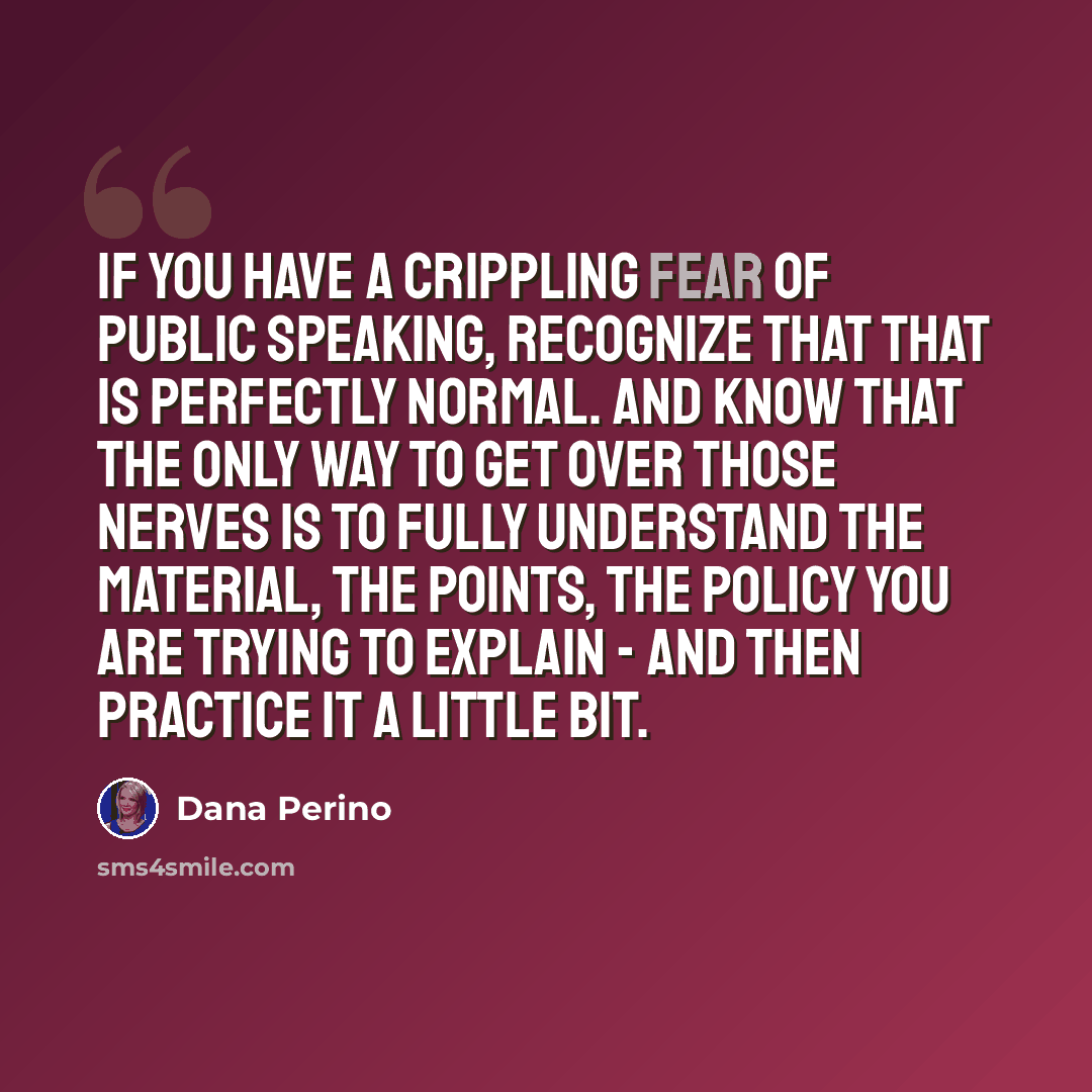“If you have a crippling fear of public speaking, recognize that that is perfectly normal. And know that the only way to get over those nerves is to fully understand the material, the points, the policy you are trying to explain - and then practice it a little bit.” quote by Dana Perino