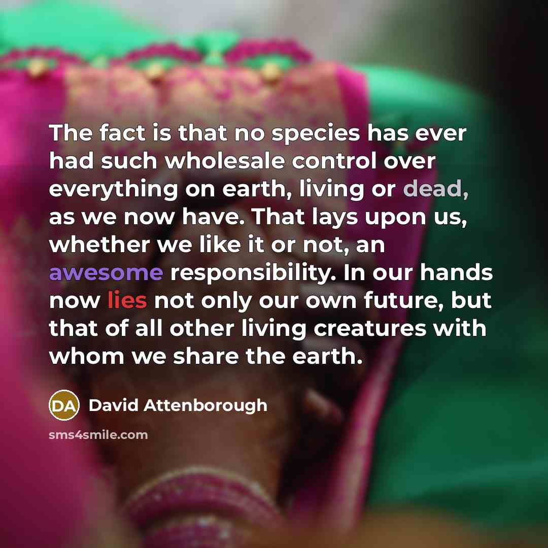 “The fact is that no species has ever had such wholesale control over everything on earth, living or dead, as we now have. That lays upon us, whether we like it or not, an awesome responsibility. In our hands now lies not only our own future, but that of all other living creatures with whom we…” quote by David Attenborough