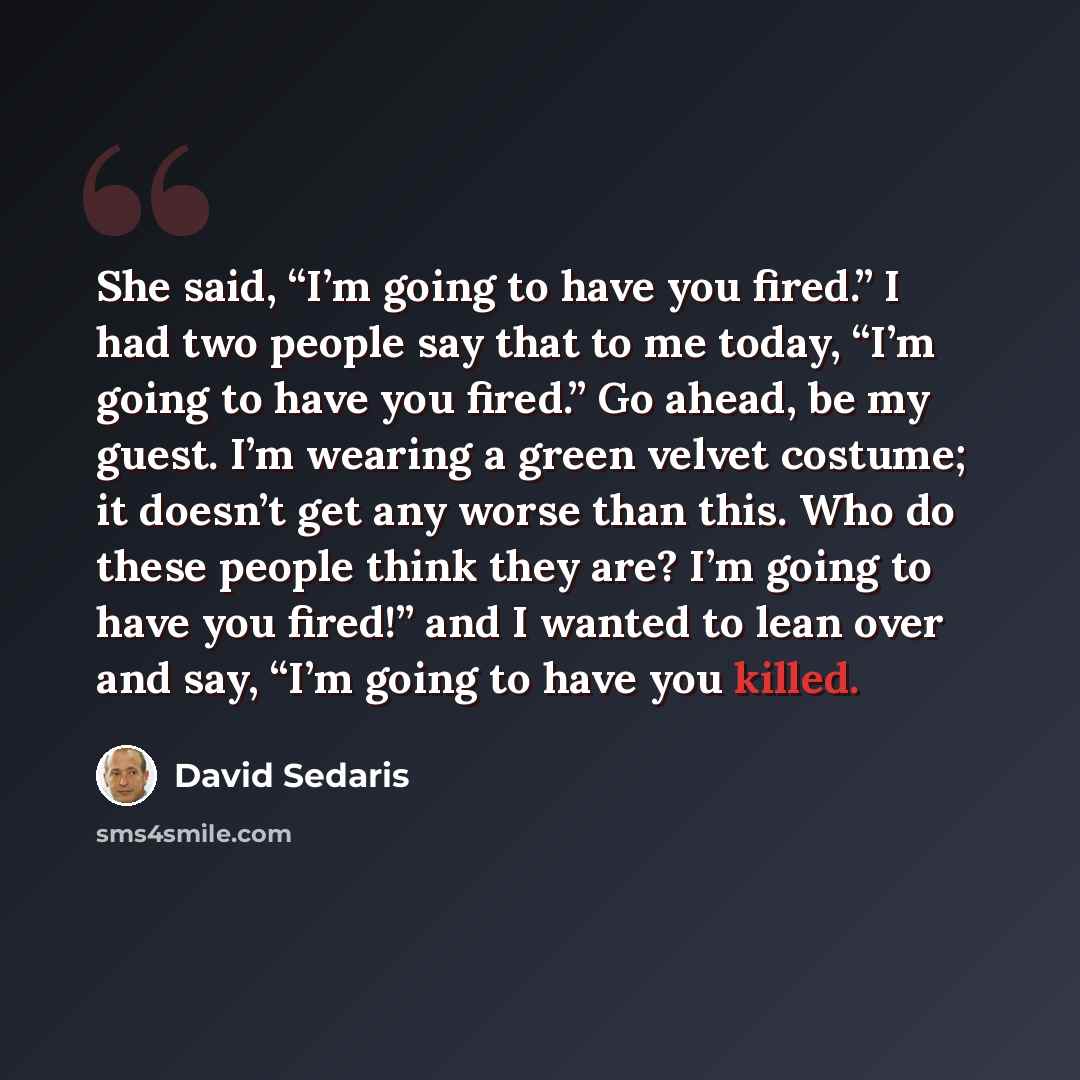 “She said, “I’m going to have you fired.” I had two people say that to me today, “I’m going to have you fired.” Go ahead, be my guest. I’m wearing a green velvet costume; it doesn’t get any worse than this. Who do these people think they are? I’m going to have you fired!” and I wanted to lean over…” quote by David Sedaris