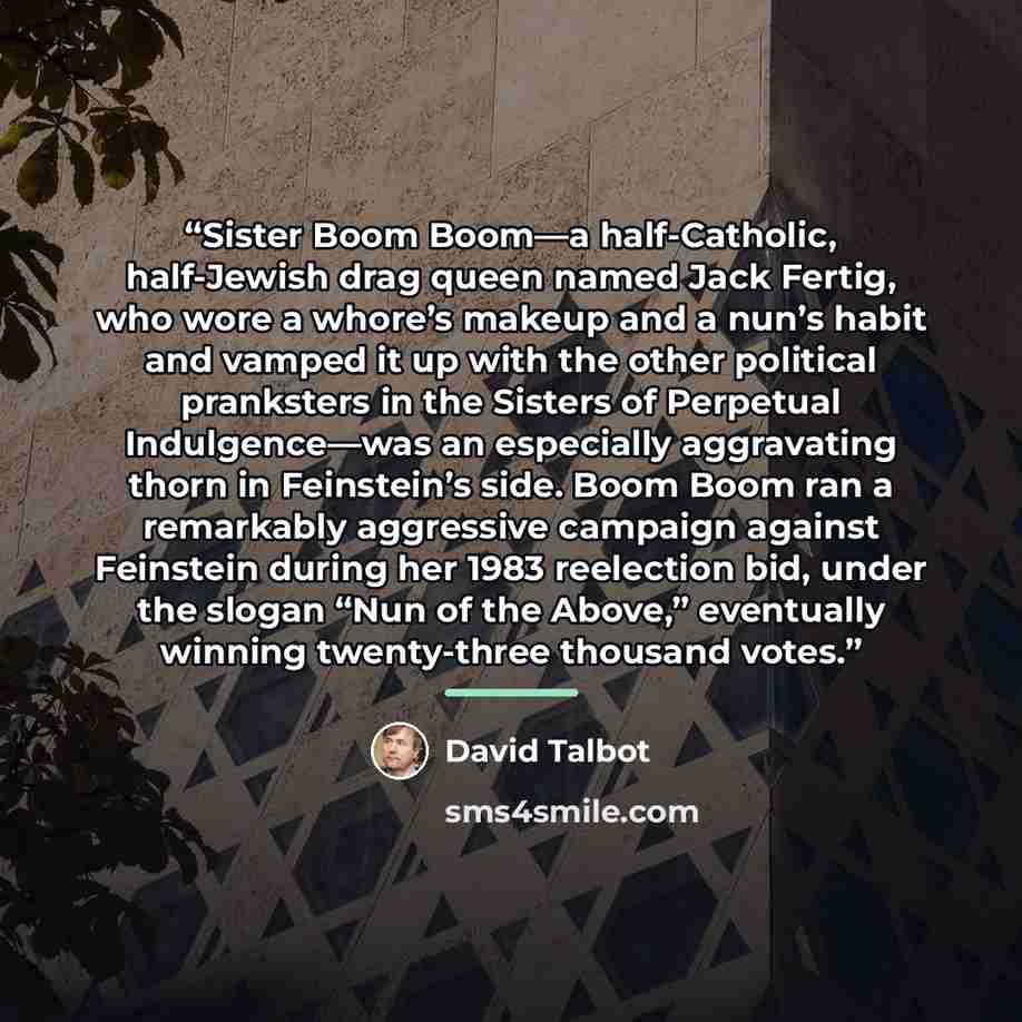 “Sister Boom Boom—a half-Catholic, half-Jewish drag queen named Jack Fertig, who wore a whore’s makeup and a nun’s habit and vamped it up with the other political pranksters in the Sisters of Perpetual Indulgence—was an especially aggravating thorn in Feinstein’s side. Boom Boom ran a remarkably…” quote by David Talbot