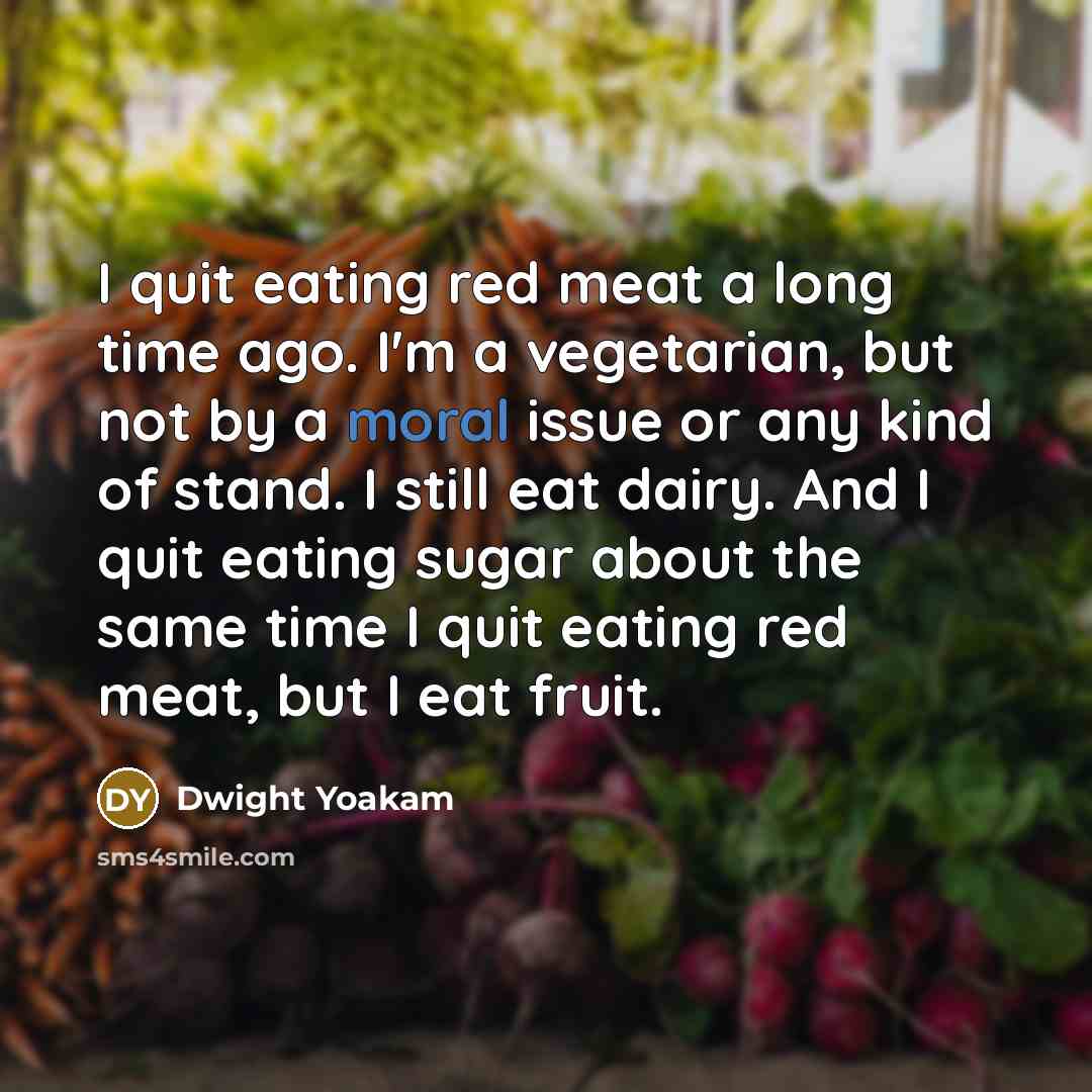 “I quit eating red meat a long time ago. I'm a vegetarian, but not by a moral issue or any kind of stand. I still eat dairy. And I quit eating sugar about the same time I quit eating red meat, but I eat fruit.” quote by Dwight Yoakam