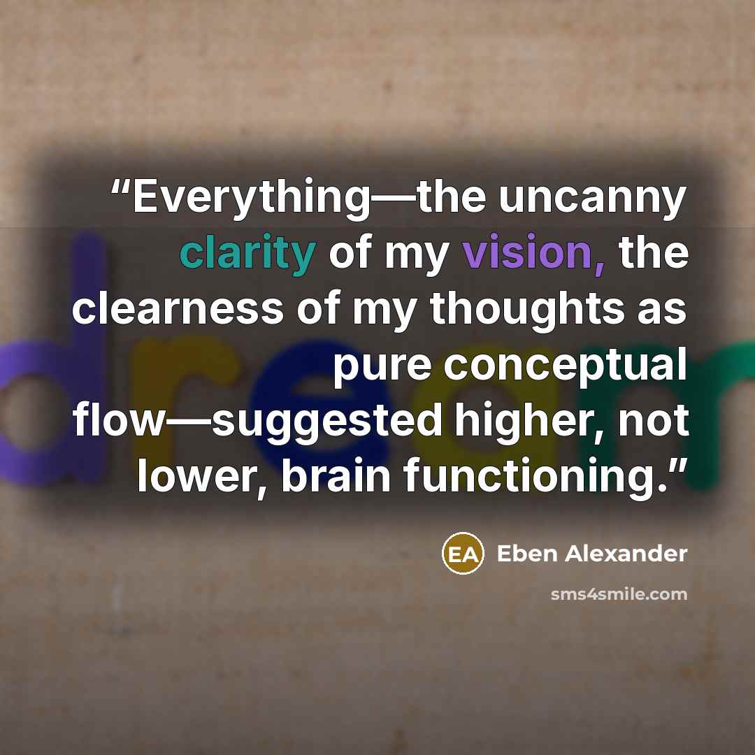 “Everything—the uncanny clarity of my vision, the clearness of my thoughts as pure conceptual flow—suggested higher, not lower, brain functioning.” quote by Eben Alexander
