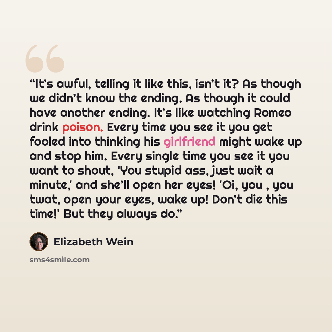 “It’s awful, telling it like this, isn’t it? As though we didn’t know the ending. As though it could have another ending. It’s like watching Romeo drink poison. Every time you see it you get fooled into thinking his girlfriend might wake up and stop him. Every single time you see it you want to…” quote by Elizabeth Wein