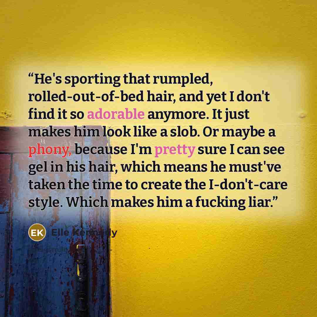 “He's sporting that rumpled, rolled-out-of-bed hair, and yet I don't find it so adorable anymore. It just makes him look like a slob. Or maybe a phony, because I'm pretty sure I can see gel in his hair, which means he must've taken the time to create the I-don't-care style. Which makes him a…” quote by Elle Kennedy