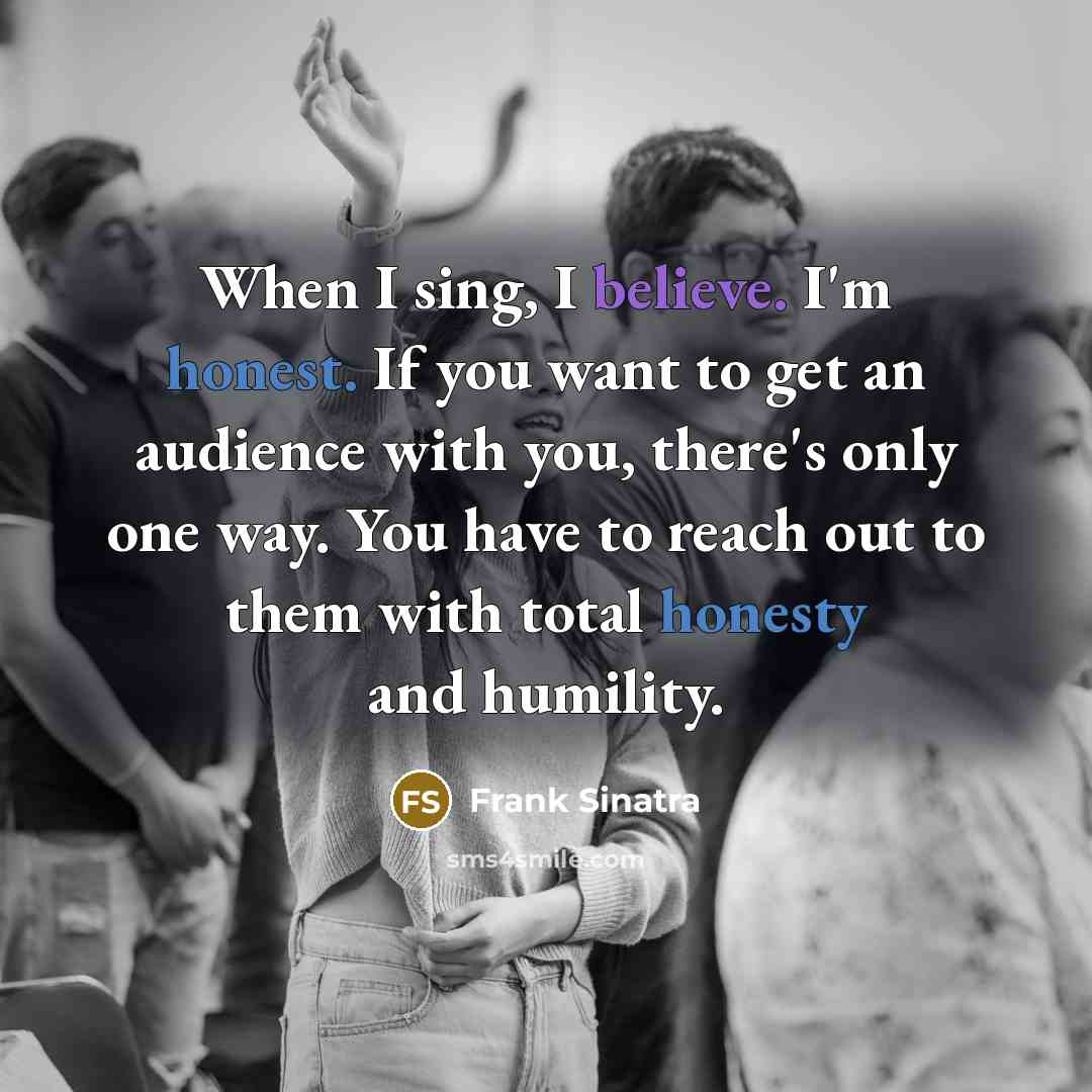 “When I sing, I believe. I'm honest. If you want to get an audience with you, there's only one way. You have to reach out to them with total honesty and humility.” quote by Frank Sinatra