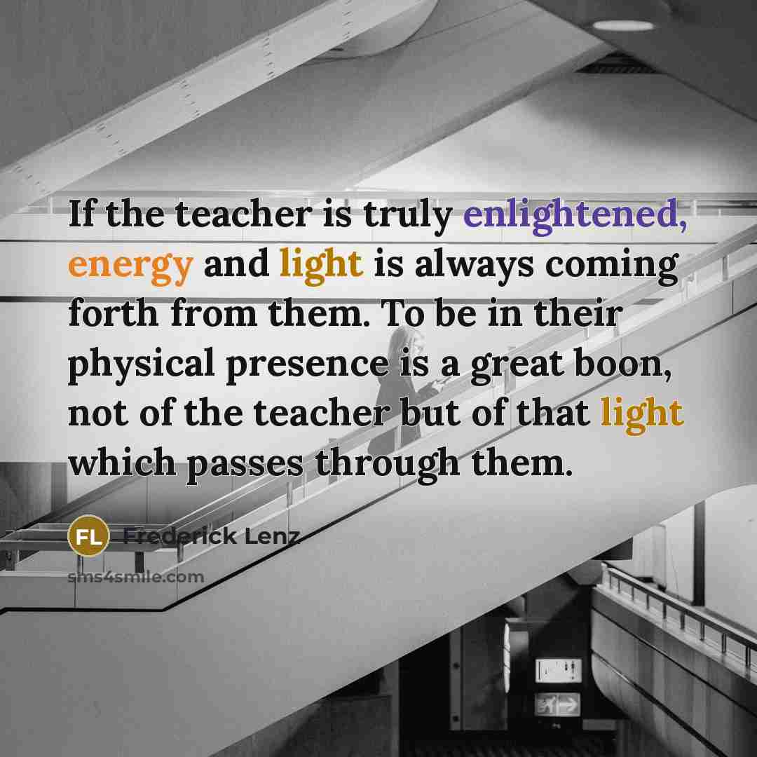 “If the teacher is truly enlightened, energy and light is always coming forth from them. To be in their physical presence is a great boon, not of the teacher but of that light which passes through them.” quote by Frederick Lenz