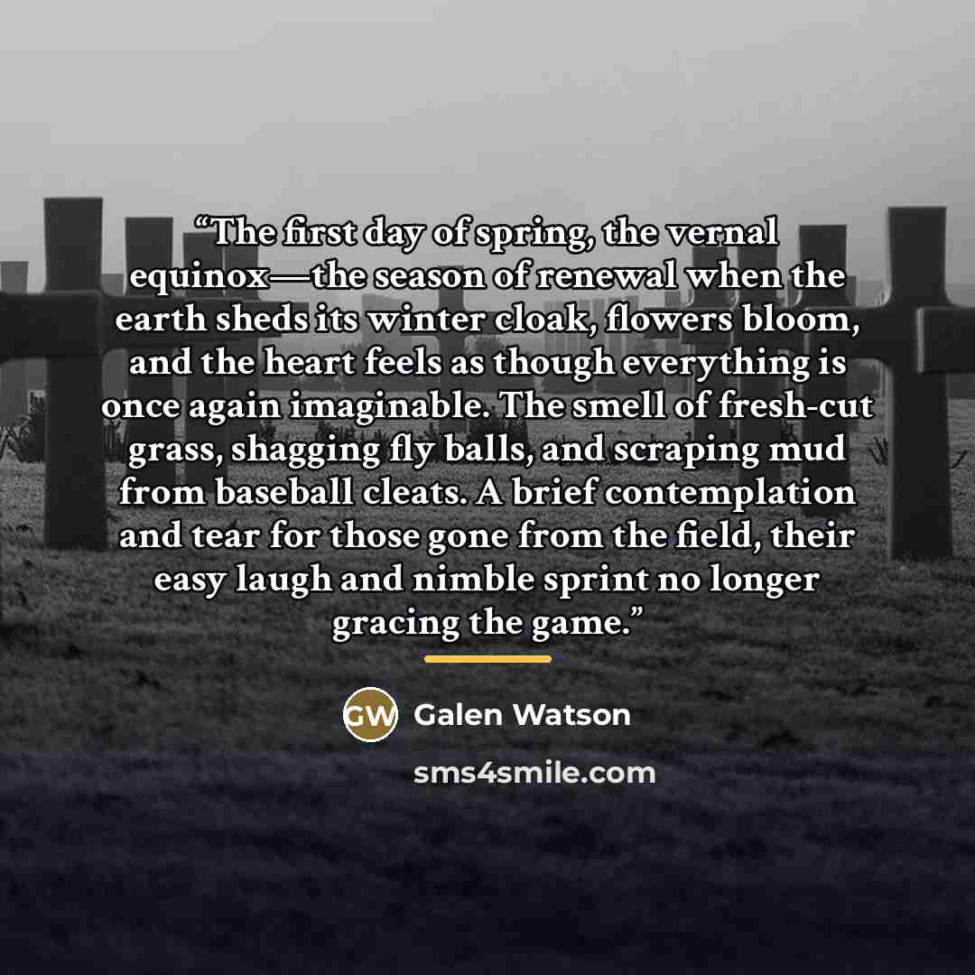 “The first day of spring, the vernal equinox—the season of renewal when the earth sheds its winter cloak, flowers bloom, and the heart feels as though everything is once again imaginable. The smell of fresh-cut grass, shagging fly balls, and scraping mud from baseball cleats. A brief contemplation…” quote by Galen Watson