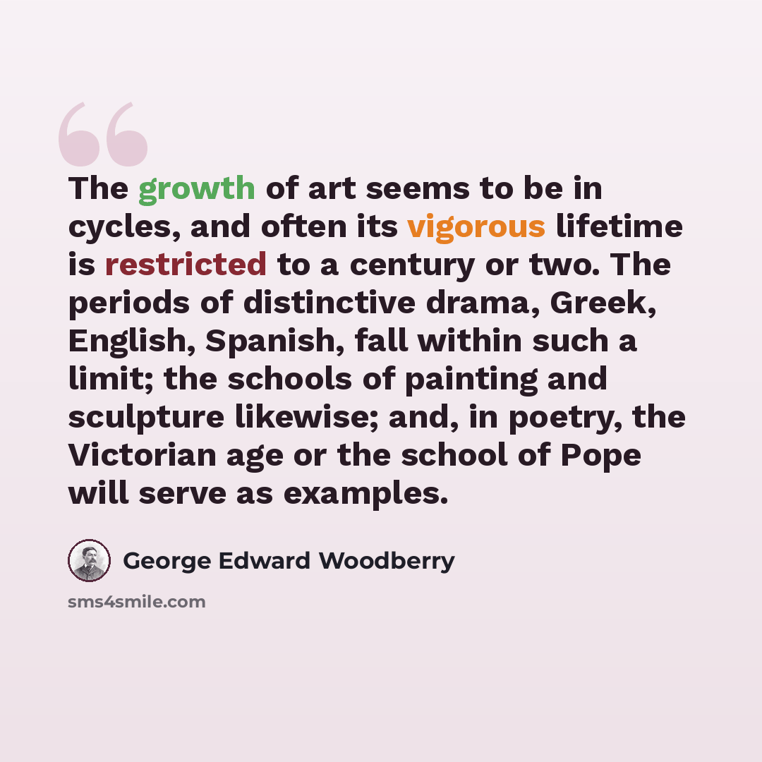 “The growth of art seems to be in cycles, and often its vigorous lifetime is restricted to a century or two. The periods of distinctive drama, Greek, English, Spanish, fall within such a limit; the schools of painting and sculpture likewise; and, in poetry, the Victorian age or the school of Pope…” quote by George Edward Woodberry