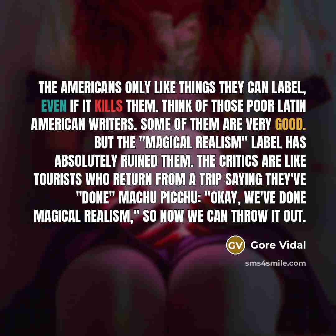 “The Americans only like things they can label, even if it kills them. Think of those poor Latin American writers. Some of them are very good. But the "magical realism" label has absolutely ruined them. The critics are like tourists who return from a trip saying they've "done" Machu Picchu: "Okay…” quote by Gore Vidal