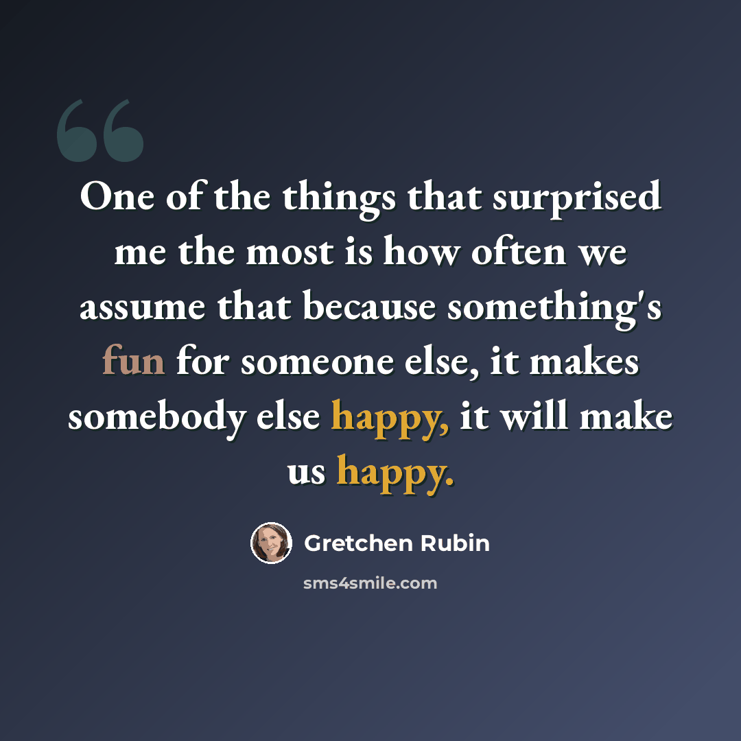 “One of the things that surprised me the most is how often we assume that because something's fun for someone else, it makes somebody else happy, it will make us happy.” quote by Gretchen Rubin