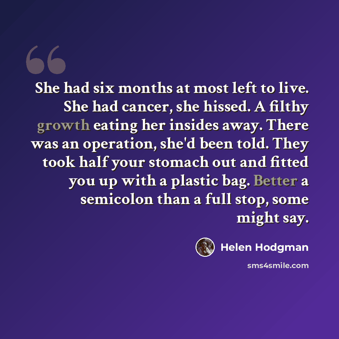 “She had six months at most left to live. She had cancer, she hissed. A filthy growth eating her insides away. There was an operation, she'd been told. They took half your stomach out and fitted you up with a plastic bag. Better a semicolon than a full stop, some might say.” quote by Helen Hodgman