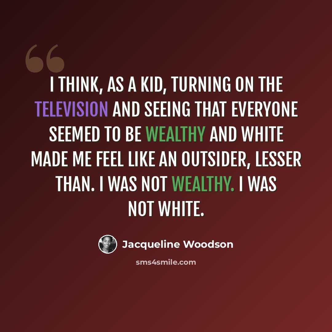 “I think, as a kid, turning on the television and seeing that everyone seemed to be wealthy and white made me feel like an outsider, lesser than. I was not wealthy. I was not white.” quote by Jacqueline Woodson