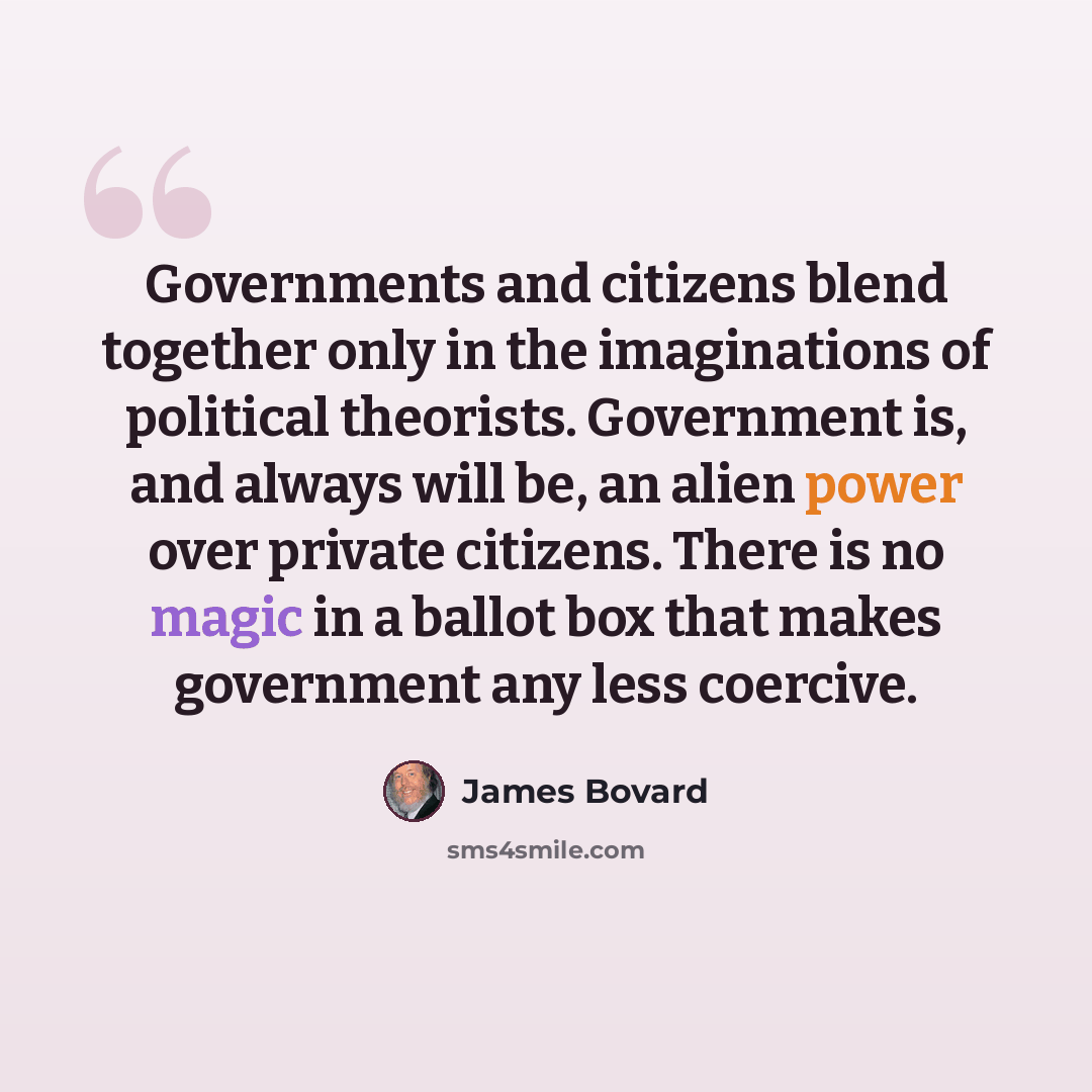 “Governments and citizens blend together only in the imaginations of political theorists. Government is, and always will be, an alien power over private citizens. There is no magic in a ballot box that makes government any less coercive.” quote by James Bovard