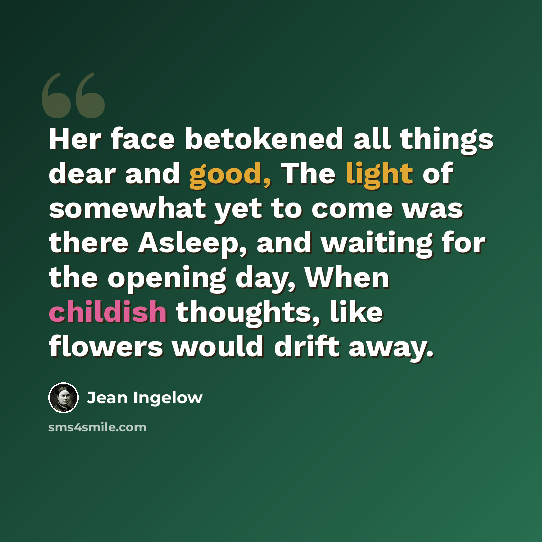 “Her face betokened all things dear and good, The light of somewhat yet to come was there Asleep, and waiting for the opening day, When childish thoughts, like flowers would drift away.” quote by Jean Ingelow