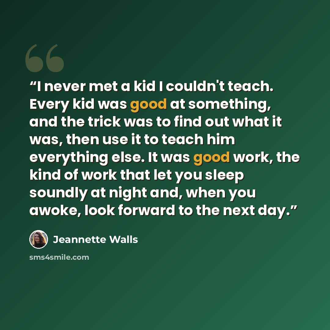 “I never met a kid I couldn't teach. Every kid was good at something, and the trick was to find out what it was, then use it to teach him everything else. It was good work, the kind of work that let you sleep soundly at night and, when you awoke, look forward to the next day.” quote by Jeannette Walls