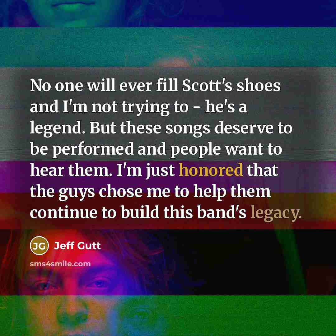 “No one will ever fill Scott's shoes and I'm not trying to - he's a legend. But these songs deserve to be performed and people want to hear them. I'm just honored that the guys chose me to help them continue to build this band's legacy.” quote by Jeff Gutt