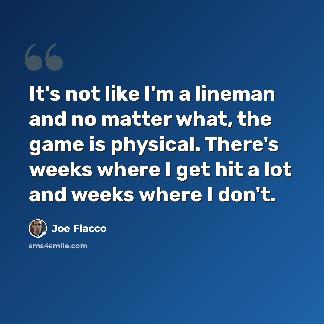 “It's not like I'm a lineman and no matter what, the game is physical. There's weeks where I get hit a lot and weeks where I don't.” quote by Joe Flacco