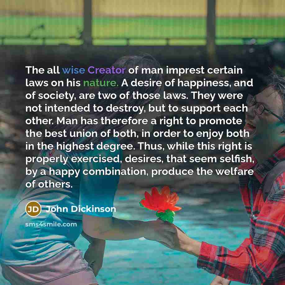 “The all wise Creator of man imprest certain laws on his nature. A desire of happiness, and of society, are two of those laws. They were not intended to destroy, but to support each other. Man has therefore a right to promote the best union of both, in order to enjoy both in the highest degree…” quote by John Dickinson