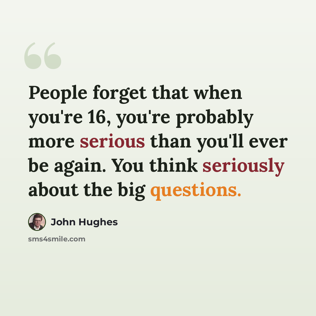 “People forget that when you're 16, you're probably more serious than you'll ever be again. You think seriously about the big questions.” quote by John Hughes
