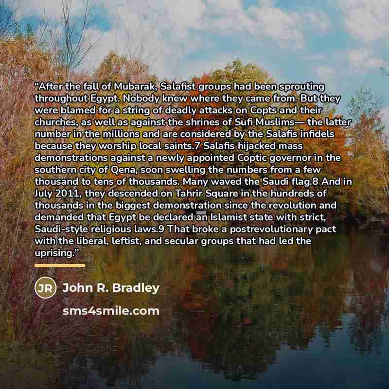 “After the fall of Mubarak, Salafist groups had been sprouting throughout Egypt. Nobody knew where they came from. But they were blamed for a string of deadly attacks on Copts and their churches, as well as against the shrines of Sufi Muslims— the latter number in the millions and are considered by…” quote by John R. Bradley