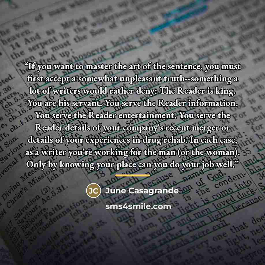 “If you want to master the art of the sentence, you must first accept a somewhat unpleasant truth--something a lot of writers would rather deny: The Reader is king. You are his servant. You serve the Reader information. You serve the Reader entertainment. You serve the Reader details of your…” quote by June Casagrande
