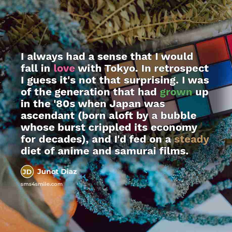 “I always had a sense that I would fall in love with Tokyo. In retrospect I guess it's not that surprising. I was of the generation that had grown up in the '80s when Japan was ascendant (born aloft by a bubble whose burst crippled its economy for decades), and I'd fed on a steady diet of anime and…” quote by Junot Diaz