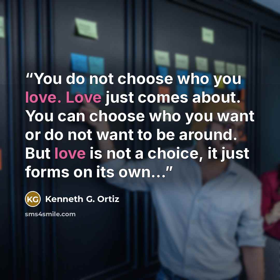 “You do not choose who you love. Love just comes about. You can choose who you want or do not want to be around. But love is not a choice, it just forms on its own...” quote by Kenneth G. Ortiz