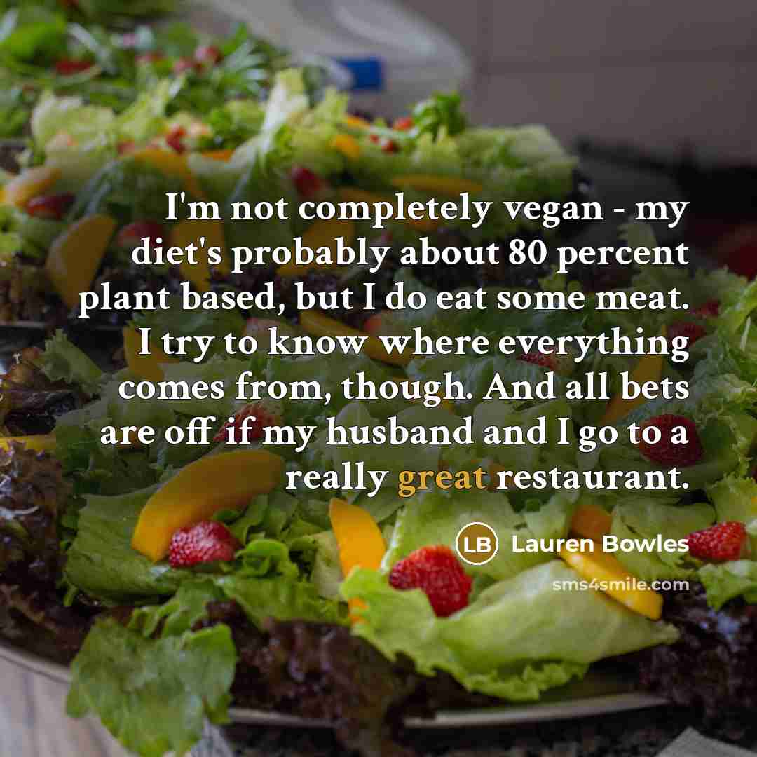 “I'm not completely vegan - my diet's probably about 80 percent plant based, but I do eat some meat. I try to know where everything comes from, though. And all bets are off if my husband and I go to a really great restaurant.” quote by Lauren Bowles