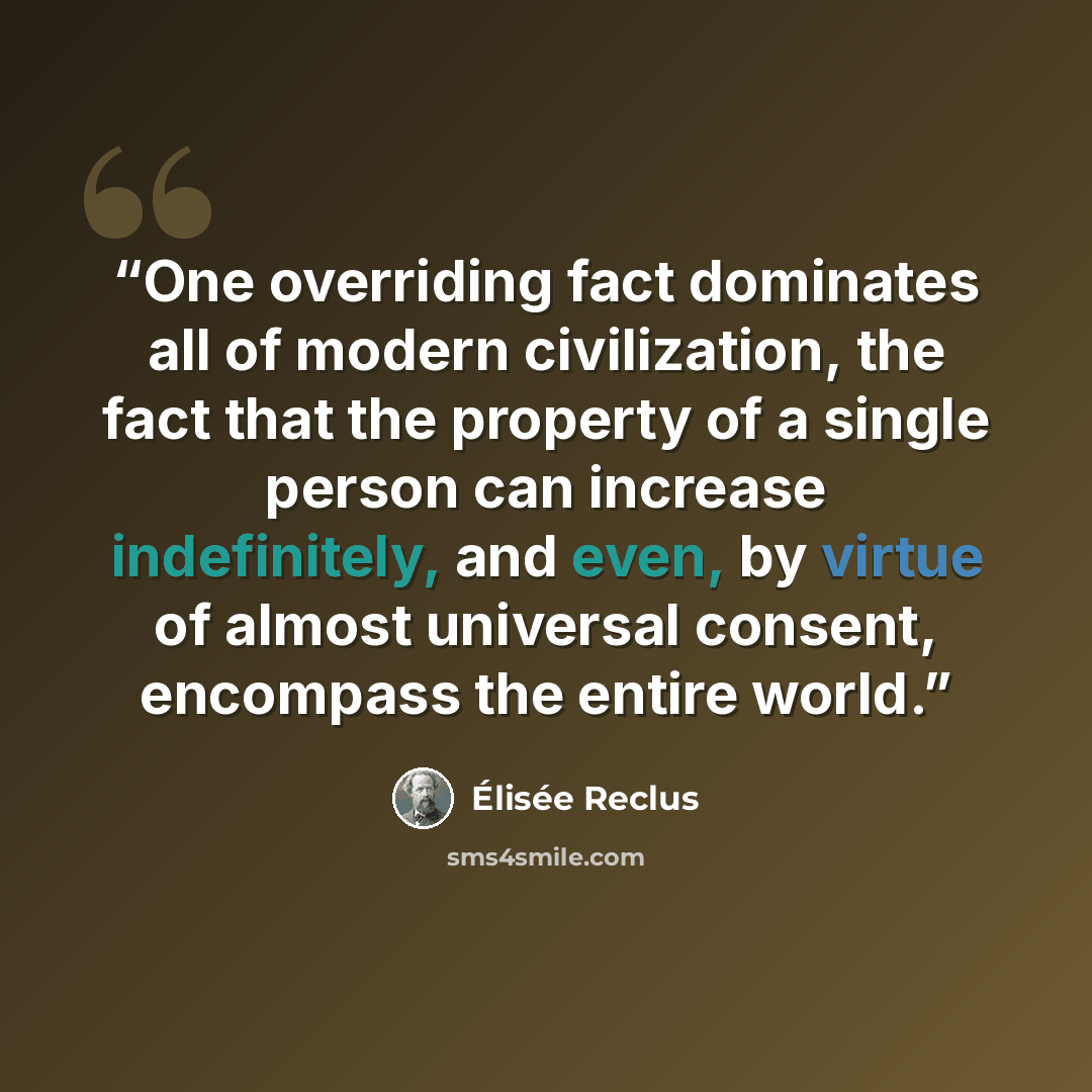 “One overriding fact dominates all of modern civilization, the fact that the property of a single person can increase indefinitely, and even, by virtue of almost universal consent, encompass the entire world.” quote by Élisée Reclus