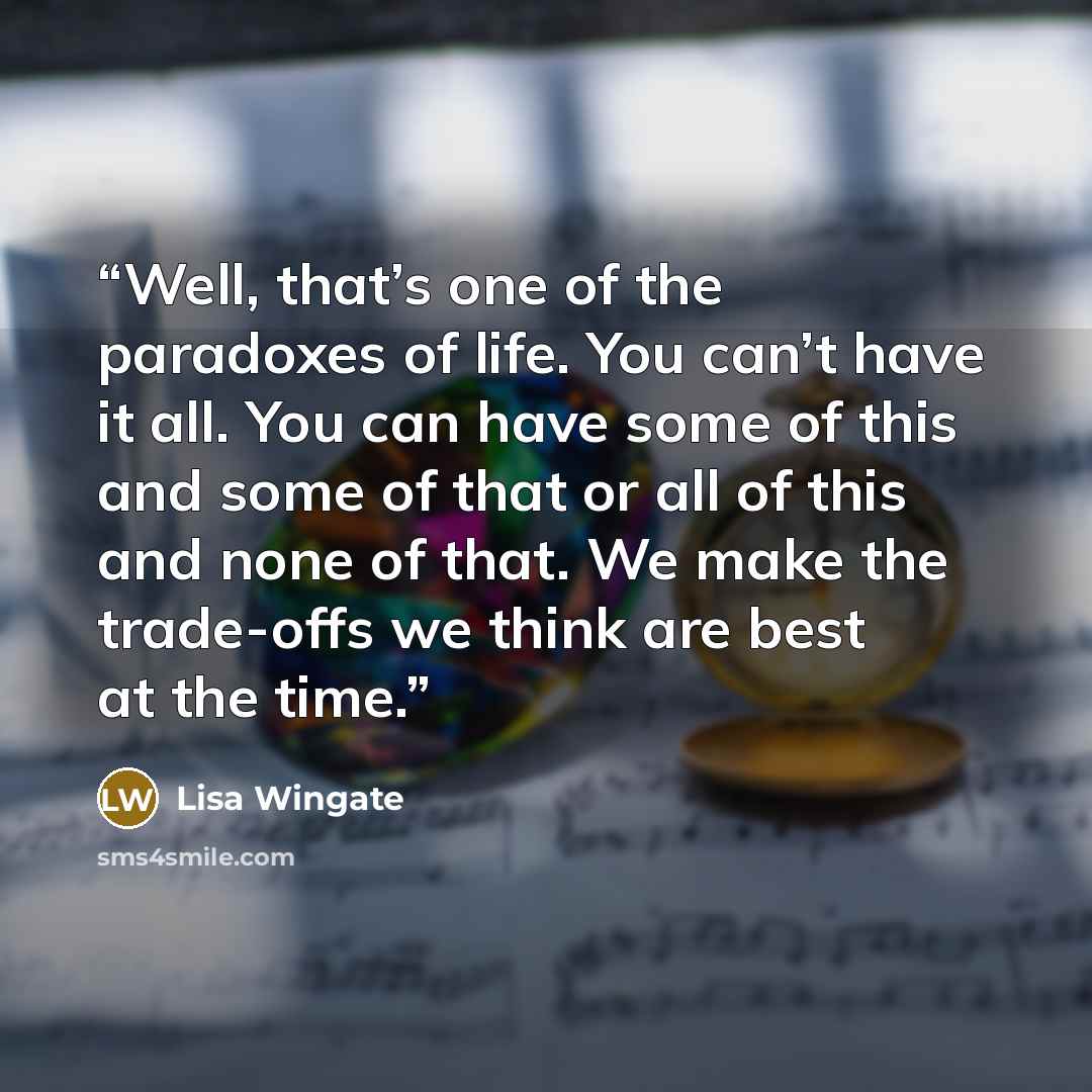 “Well, that’s one of the paradoxes of life. You can’t have it all. You can have some of this and some of that or all of this and none of that. We make the trade-offs we think are best at the time.” quote by Lisa Wingate