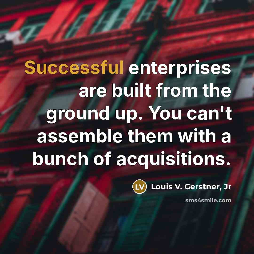 “Successful enterprises are built from the ground up. You can't assemble them with a bunch of acquisitions.” quote by Louis V. Gerstner, Jr
