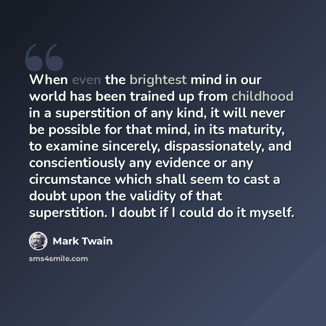 “When even the brightest mind in our world has been trained up from childhood in a superstition of any kind, it will never be possible for that mind, in its maturity, to examine sincerely, dispassionately, and conscientiously any evidence or any circumstance which shall seem to cast a doubt upon…” quote by Mark Twain