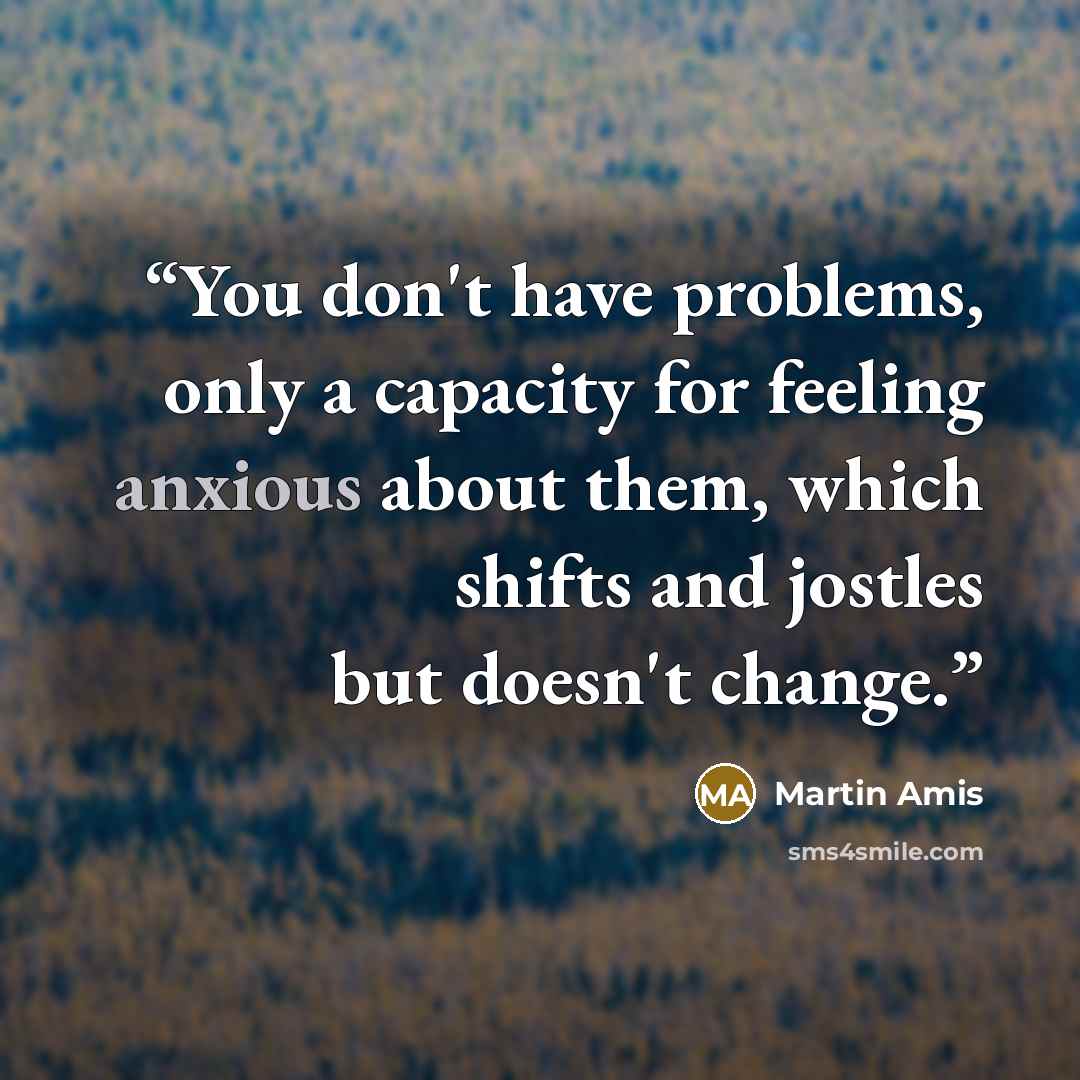 “You don't have problems, only a capacity for feeling anxious about them, which shifts and jostles but doesn't change.” quote by Martin Amis