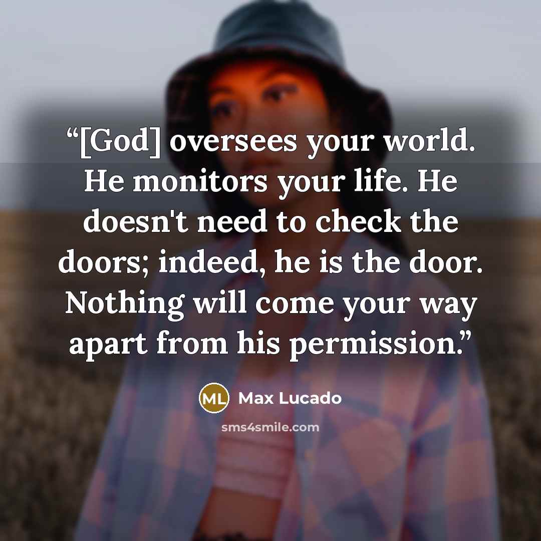 “[God] oversees your world. He monitors your life. He doesn't need to check the doors; indeed, he is the door. Nothing will come your way apart from his permission.” quote by Max Lucado