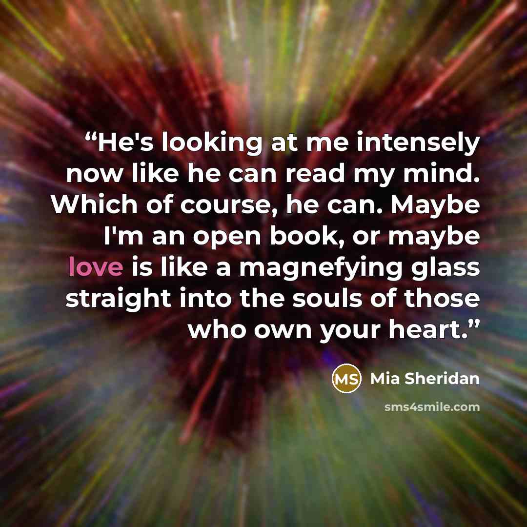 “He's looking at me intensely now like he can read my mind. Which of course, he can. Maybe I'm an open book, or maybe love is like a magnefying glass straight into the souls of those who own your heart.” quote by Mia Sheridan
