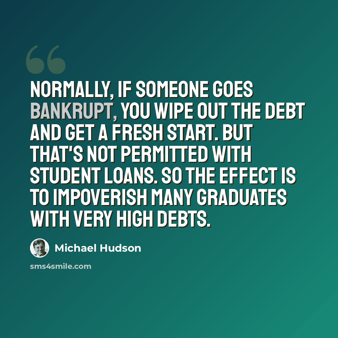 “Normally, if someone goes bankrupt, you wipe out the debt and get a fresh start. But that's not permitted with student loans. So the effect is to impoverish many graduates with very high debts.” quote by Michael Hudson