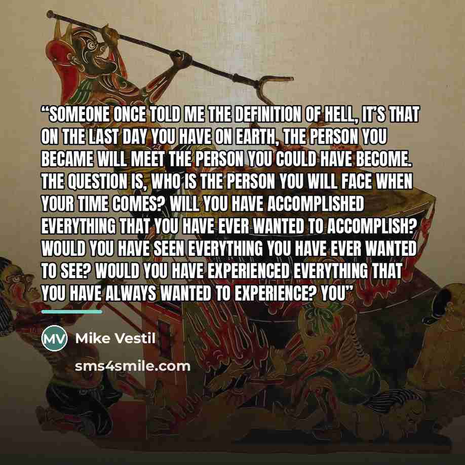 “Someone once told me the definition of hell, it’s that on the last day you have on earth, the person you became will meet the person you could have become. The question is, who is the person you will face when your time comes? Will you have accomplished everything that you have ever wanted to…” quote by Mike Vestil
