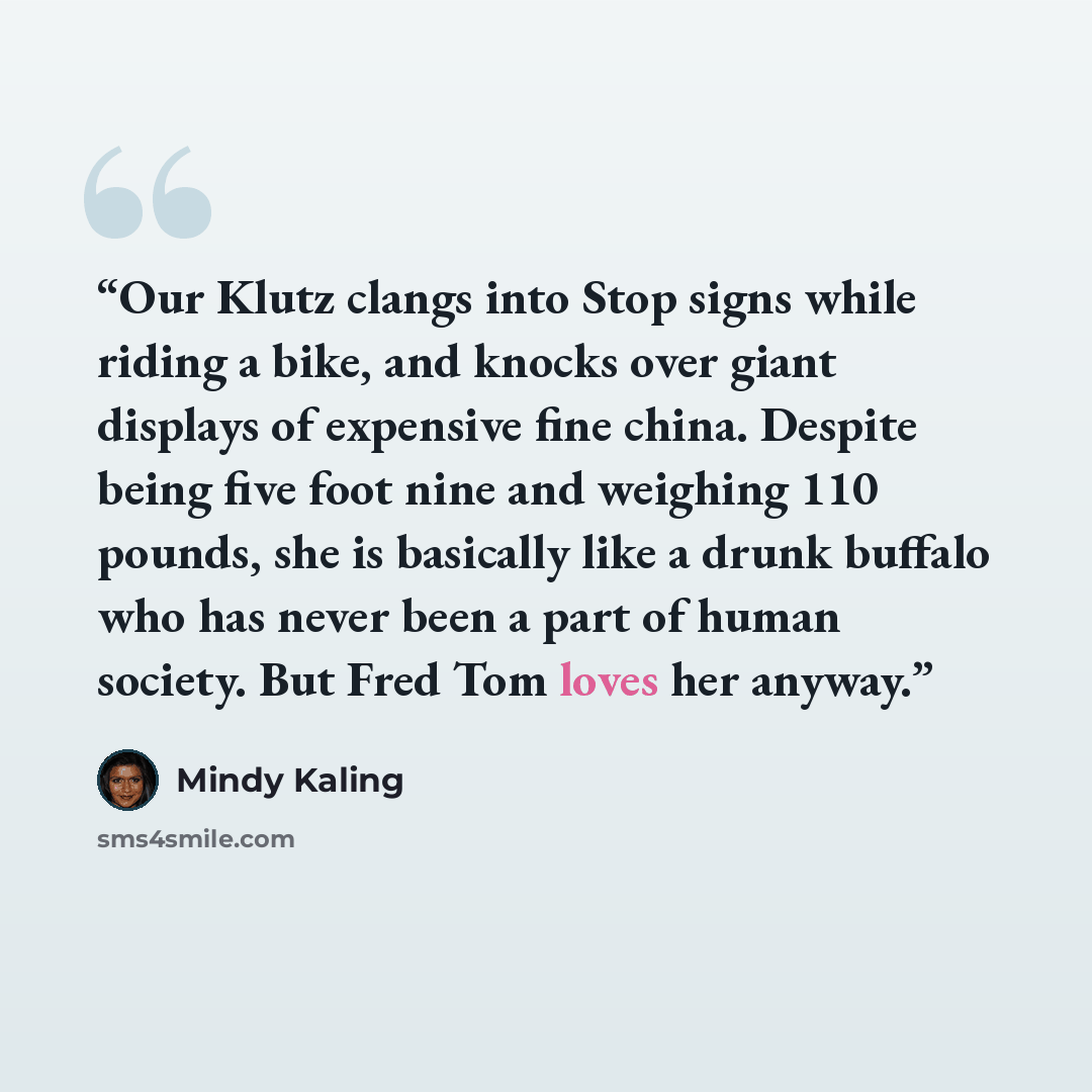 “Our Klutz clangs into Stop signs while riding a bike, and knocks over giant displays of expensive fine china. Despite being five foot nine and weighing 110 pounds, she is basically like a drunk buffalo who has never been a part of human society. But Fred Tom loves her anyway.” quote by Mindy Kaling