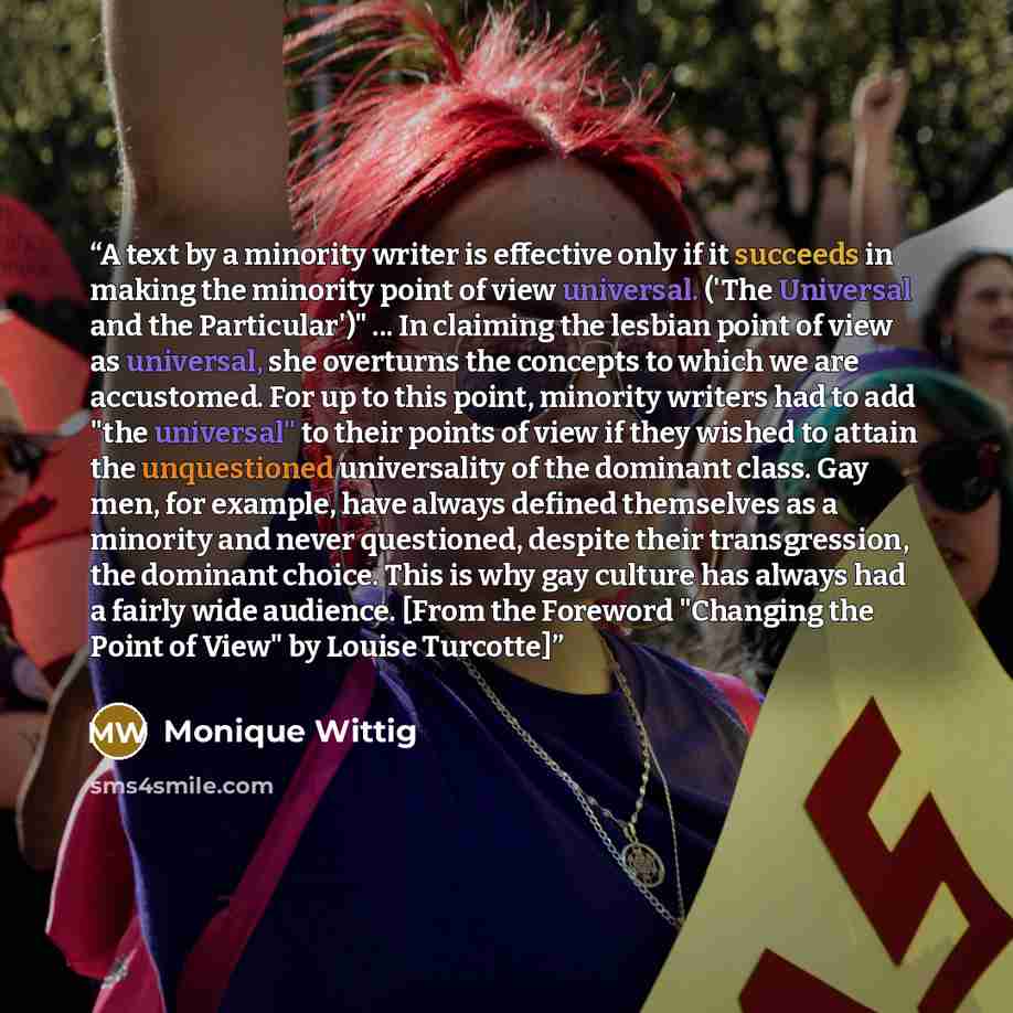 “A text by a minority writer is effective only if it succeeds in making the minority point of view universal. ('The Universal and the Particular')" ... In claiming the lesbian point of view as universal, she overturns the concepts to which we are accustomed. For up to this point, minority writers…” quote by Monique Wittig