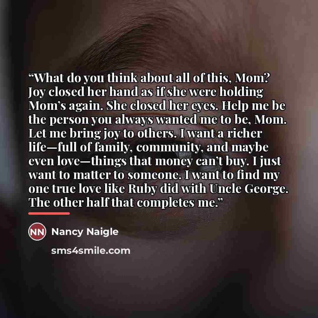 “What do you think about all of this, Mom? Joy closed her hand as if she were holding Mom’s again. She closed her eyes. Help me be the person you always wanted me to be, Mom. Let me bring joy to others. I want a richer life—full of family, community, and maybe even love—things that money can’t buy…” quote by Nancy Naigle