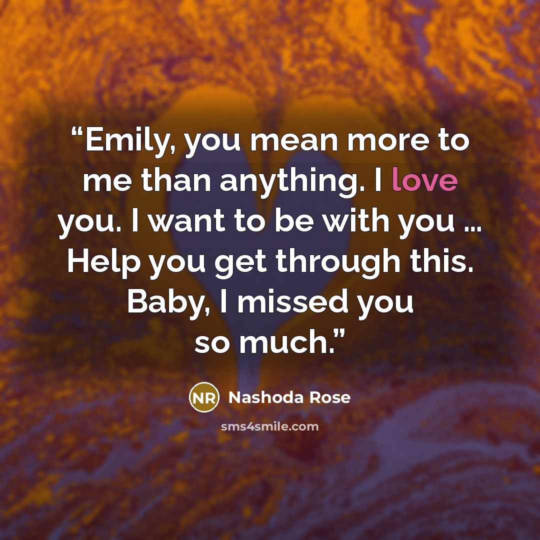 “Emily, you mean more to me than anything. I love you. I want to be with you … Help you get through this. Baby, I missed you so much.” quote by Nashoda Rose