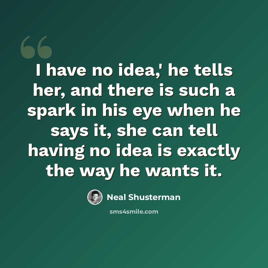 “I have no idea,' he tells her, and there is such a spark in his eye when he says it, she can tell having no idea is exactly the way he wants it.” quote by Neal Shusterman