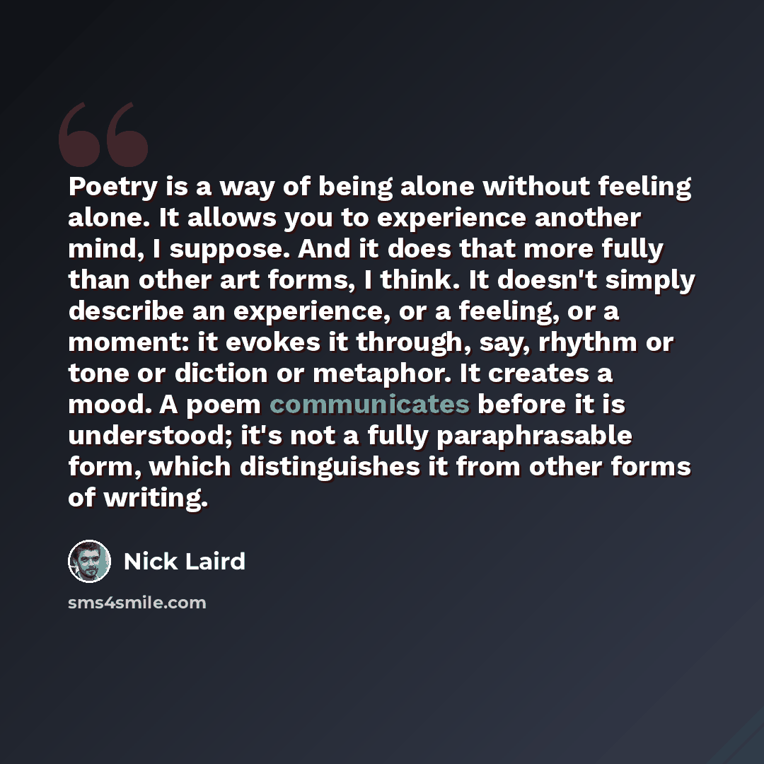 “Poetry is a way of being alone without feeling alone. It allows you to experience another mind, I suppose. And it does that more fully than other art forms, I think. It doesn't simply describe an experience, or a feeling, or a moment: it evokes it through, say, rhythm or tone or diction or…” quote by Nick Laird
