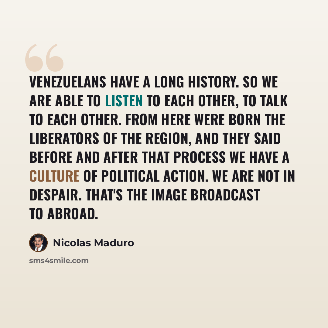 “Venezuelans have a long history. So we are able to listen to each other, to talk to each other. From here were born the liberators of the region, and they said before and after that process we have a culture of political action. We are not in despair. That's the image broadcast to abroad.” quote by Nicolas Maduro