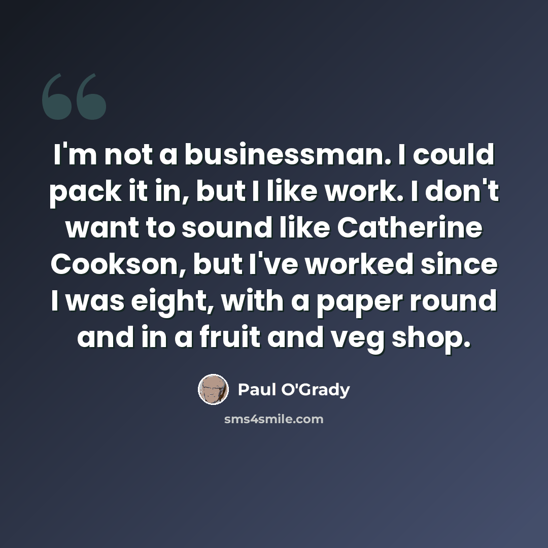 “I'm not a businessman. I could pack it in, but I like work. I don't want to sound like Catherine Cookson, but I've worked since I was eight, with a paper round and in a fruit and veg shop.” quote by Paul O'Grady
