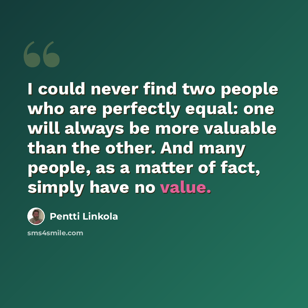 “I could never find two people who are perfectly equal: one will always be more valuable than the other. And many people, as a matter of fact, simply have no value.” quote by Pentti Linkola