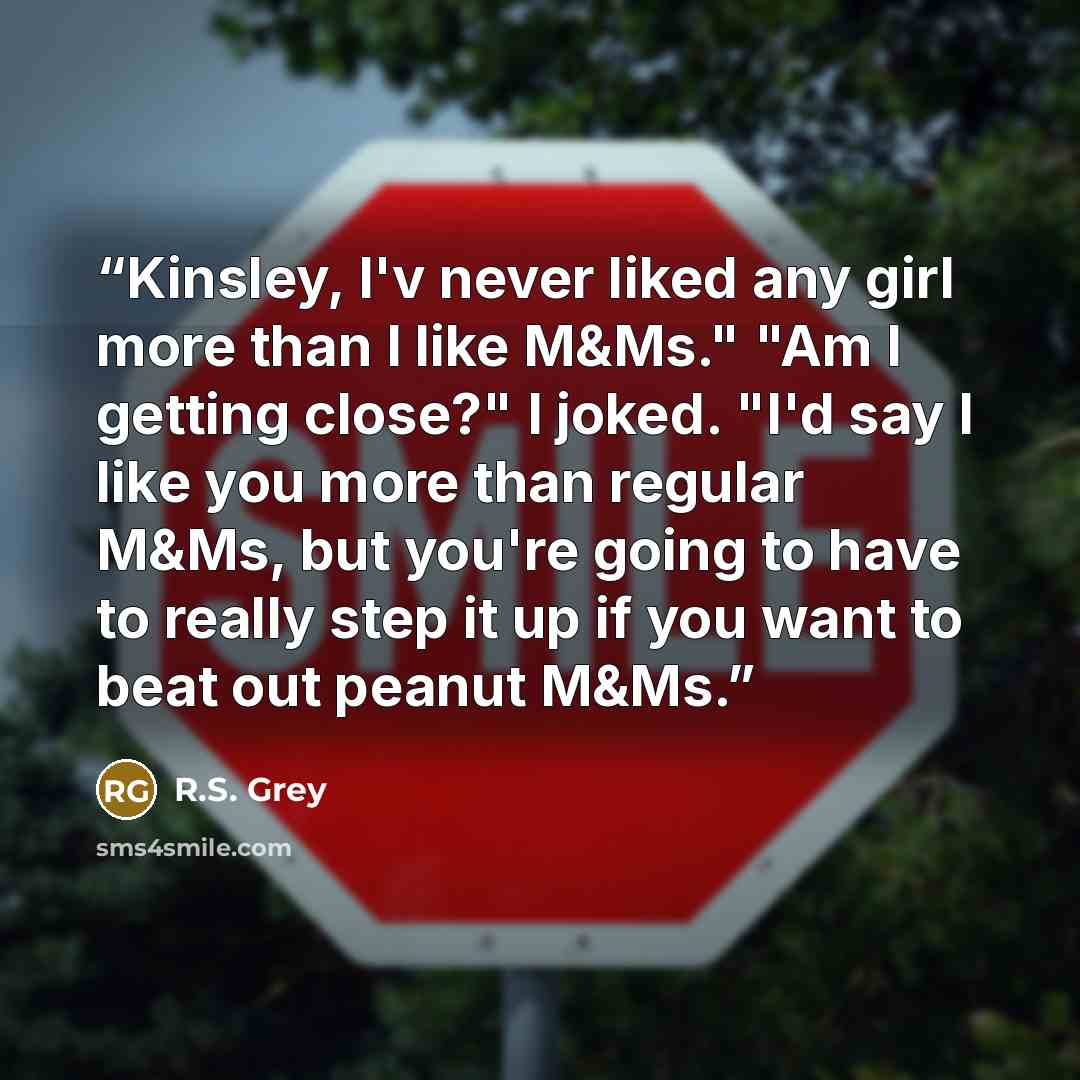 “Kinsley, I'v never liked any girl more than I like M&Ms." "Am I getting close?" I joked. "I'd say I like you more than regular M&Ms, but you're going to have to really step it up if you want to beat out peanut M&Ms.” quote by R.S. Grey