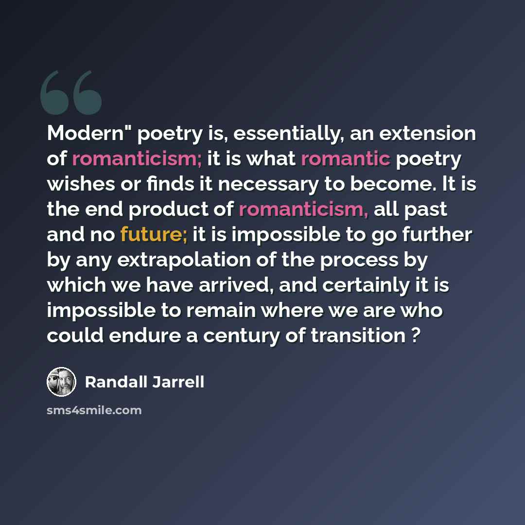“Modern" poetry is, essentially, an extension of romanticism; it is what romantic poetry wishes or finds it necessary to become. It is the end product of romanticism, all past and no future; it is impossible to go further by any extrapolation of the process by which we have arrived, and certainly…” quote by Randall Jarrell