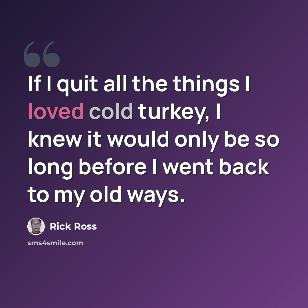 “If I quit all the things I loved cold turkey, I knew it would only be so long before I went back to my old ways.” quote by Rick Ross